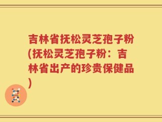 吉林省抚松灵芝孢子粉(抚松灵芝孢子粉：吉林省出产的珍贵保健品)