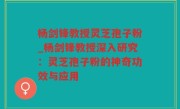 杨剑锋教授灵芝孢子粉_杨剑锋教授深入研究：灵芝孢子粉的神奇功效与应用
