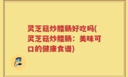 灵芝菇炒腊肠好吃吗(灵芝菇炒腊肠：美味可口的健康食谱)