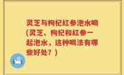 灵芝与枸杞红参泡水喝(灵芝、枸杞和红参一起泡水，这种喝法有哪些好处？)