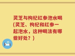 灵芝与枸杞红参泡水喝(灵芝、枸杞和红参一起泡水，这种喝法有哪些好处？)