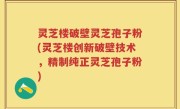 灵芝楼破壁灵芝孢子粉(灵芝楼创新破壁技术，精制纯正灵芝孢子粉)