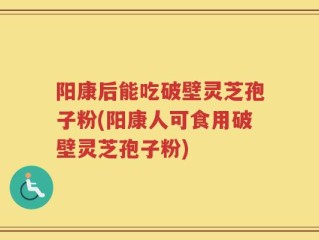 阳康后能吃破壁灵芝孢子粉(阳康人可食用破壁灵芝孢子粉)