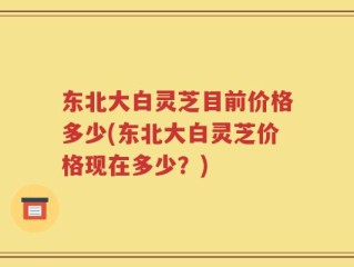 东北大白灵芝目前价格多少(东北大白灵芝价格现在多少？)