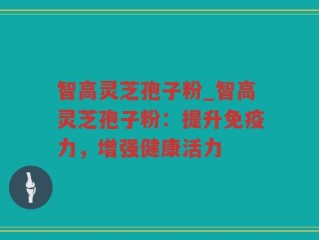智高灵芝孢子粉_智高灵芝孢子粉：提升免疫力，增强健康活力