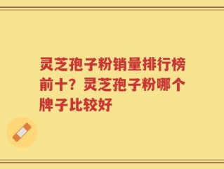 灵芝孢子粉销量排行榜前十？灵芝孢子粉哪个牌子比较好