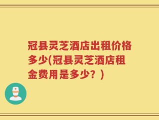 冠县灵芝酒店出租价格多少(冠县灵芝酒店租金费用是多少？)