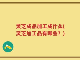 灵芝成品加工成什么(灵芝加工品有哪些？)