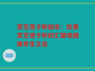 灵芝孢子粉超市：优质灵芝孢子粉的汇聚地健康养生之选