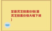 至菌灵芝胶囊价格(菌灵芝胶囊价格大幅下调)