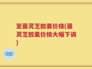 至菌灵芝胶囊价格(菌灵芝胶囊价格大幅下调)