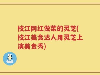 枝江网红做菜的灵芝(枝江美食达人用灵芝上演美食秀)