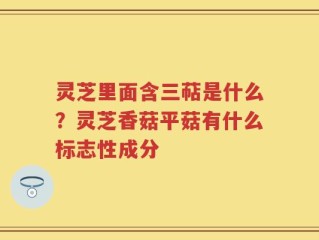 灵芝里面含三萜是什么？灵芝香菇平菇有什么标志性成分