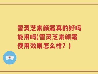 雪灵芝素颜霜真的好吗能用吗(雪灵芝素颜霜使用效果怎么样？)