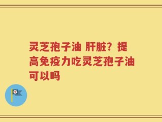 灵芝孢子油 肝脏？提高免疫力吃灵芝孢子油可以吗