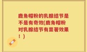 鹿角帽粉的乳腺结节是不是有奇效(鹿角帽粉对乳腺结节有显著效果！)