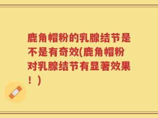 鹿角帽粉的乳腺结节是不是有奇效(鹿角帽粉对乳腺结节有显著效果！)