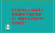 孕妇可以吃天麻和灵芝孢子粉吗(孕妇饮食安全：天麻和灵芝孢子粉是否适宜？)
