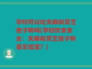 孕妇可以吃天麻和灵芝孢子粉吗(孕妇饮食安全：天麻和灵芝孢子粉是否适宜？)