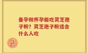 备孕和怀孕能吃灵芝孢子粉？灵芝孢子粉适合什么人吃