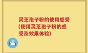 灵芝孢子粉的使用感受(使用灵芝孢子粉的感受及效果体验)