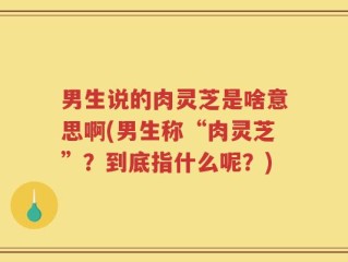 男生说的肉灵芝是啥意思啊(男生称“肉灵芝”？到底指什么呢？)