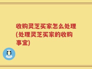 收购灵芝买家怎么处理(处理灵芝买家的收购事宜)