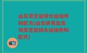 山东灵芝菇特大菇培养料配方(山东研发出高效灵芝菇特大菇培养料配方)