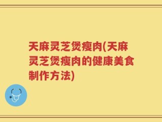 天麻灵芝煲瘦肉(天麻灵芝煲瘦肉的健康美食制作方法)