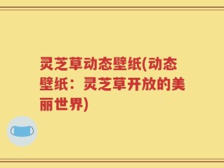 灵芝草动态壁纸(动态壁纸：灵芝草开放的美丽世界)