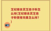 芝妃臻食灵芝孢子粉怎么样(芝妃臻食灵芝孢子粉使用效果怎么样？)