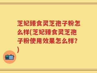芝妃臻食灵芝孢子粉怎么样(芝妃臻食灵芝孢子粉使用效果怎么样？)
