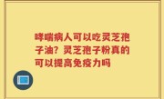 哮喘病人可以吃灵芝孢子油?灵芝孢子粉真的可以提高免疫力吗