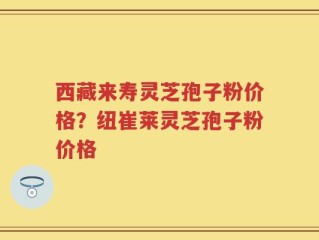 西藏来寿灵芝孢子粉价格？纽崔莱灵芝孢子粉价格