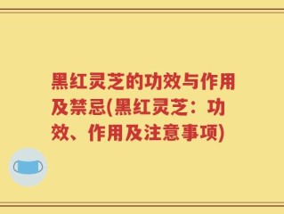 黑红灵芝的功效与作用及禁忌(黑红灵芝：功效、作用及注意事项)