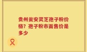 贵州瓮安灵芝孢子粉价格？孢子粉市面售价是多少