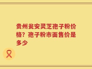 贵州瓮安灵芝孢子粉价格？孢子粉市面售价是多少
