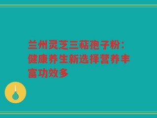 兰州灵芝三萜孢子粉：健康养生新选择营养丰富功效多