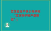 灵芝能生产多少孢子粉_“灵芝孢子粉产量探究”)