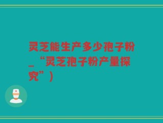 灵芝能生产多少孢子粉_“灵芝孢子粉产量探究”)