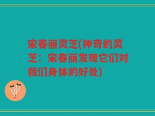 宋春丽灵芝(神奇的灵芝：宋春丽发现它们对我们身体的好处)