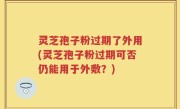 灵芝孢子粉过期了外用(灵芝孢子粉过期可否仍能用于外敷？)