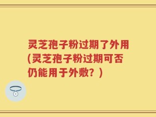 灵芝孢子粉过期了外用(灵芝孢子粉过期可否仍能用于外敷？)