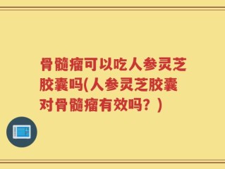 骨髓瘤可以吃人参灵芝胶囊吗(人参灵芝胶囊对骨髓瘤有效吗？)