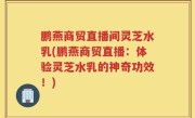 鹏燕商贸直播间灵芝水乳(鹏燕商贸直播：体验灵芝水乳的神奇功效！)