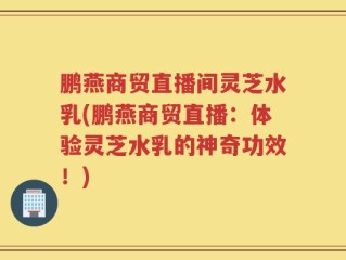 鹏燕商贸直播间灵芝水乳(鹏燕商贸直播：体验灵芝水乳的神奇功效！)