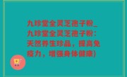 九珍堂全灵芝孢子粉_九珍堂全灵芝孢子粉：天然养生珍品，提高免疫力，增强身体健康)