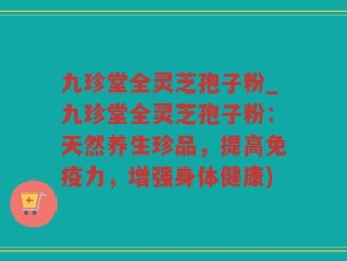 九珍堂全灵芝孢子粉_九珍堂全灵芝孢子粉：天然养生珍品，提高免疫力，增强身体健康)