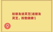 给朋友送灵芝(送朋友灵芝，祝他健康!)