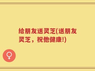 给朋友送灵芝(送朋友灵芝，祝他健康!)